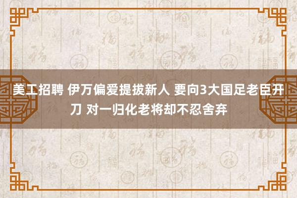 美工招聘 伊万偏爱提拔新人 要向3大国足老臣开刀 对一归化老将却不忍舍弃