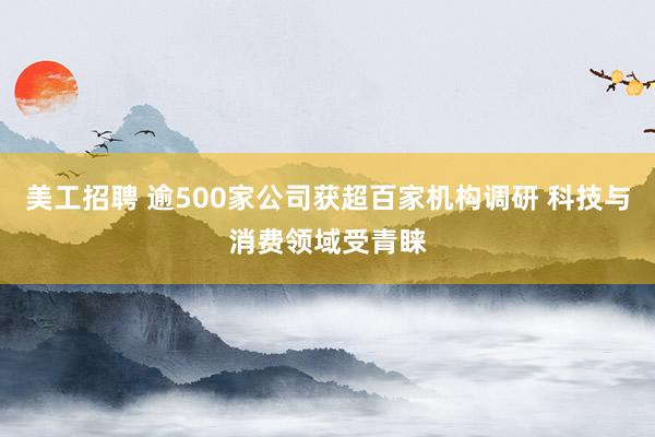 美工招聘 逾500家公司获超百家机构调研 科技与消费领域受青睐