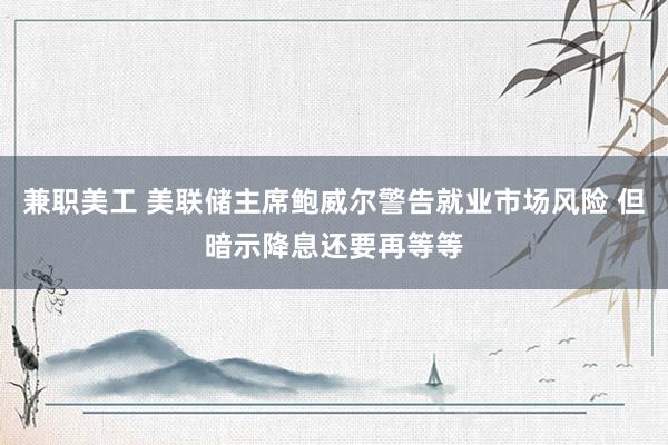 兼职美工 美联储主席鲍威尔警告就业市场风险 但暗示降息还要再等等