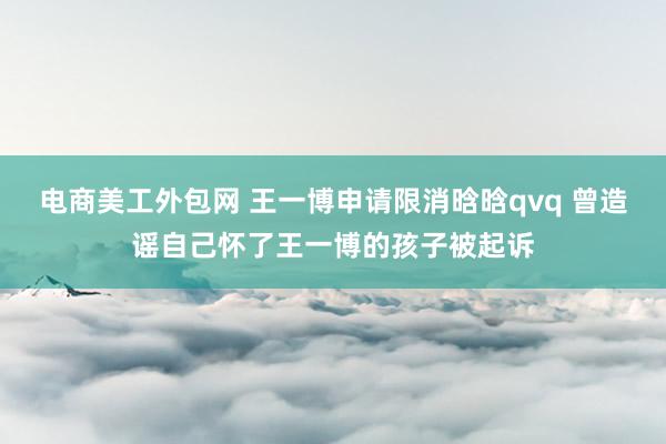 电商美工外包网 王一博申请限消晗晗qvq 曾造谣自己怀了王一博的孩子被起诉