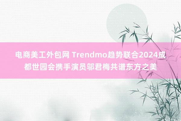 电商美工外包网 Trendmo趋势联合2024成都世园会携手演员邬君梅共谱东方之美