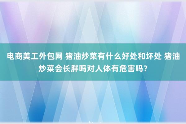 电商美工外包网 猪油炒菜有什么好处和坏处 猪油炒菜会长胖吗对人体有危害吗？