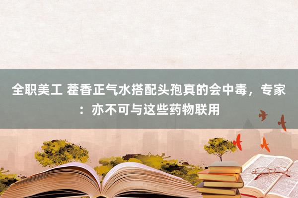 全职美工 藿香正气水搭配头孢真的会中毒，专家：亦不可与这些药物联用