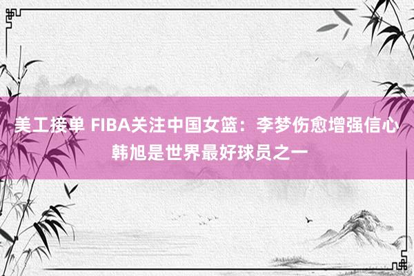 美工接单 FIBA关注中国女篮：李梦伤愈增强信心 韩旭是世界最好球员之一