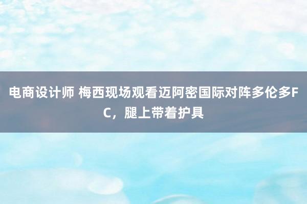 电商设计师 梅西现场观看迈阿密国际对阵多伦多FC，腿上带着护具