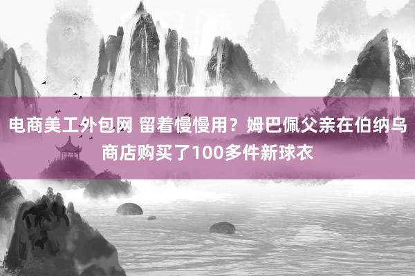 电商美工外包网 留着慢慢用？姆巴佩父亲在伯纳乌商店购买了100多件新球衣