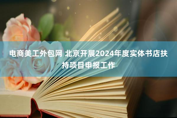 电商美工外包网 北京开展2024年度实体书店扶持项目申报工作