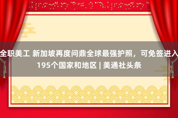 全职美工 新加坡再度问鼎全球最强护照，可免签进入195个国家和地区 | 美通社头条