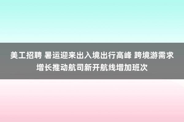 美工招聘 暑运迎来出入境出行高峰 跨境游需求增长推动航司新开航线增加班次