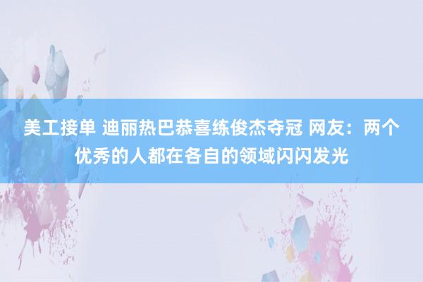 美工接单 迪丽热巴恭喜练俊杰夺冠 网友：两个优秀的人都在各自的领域闪闪发光