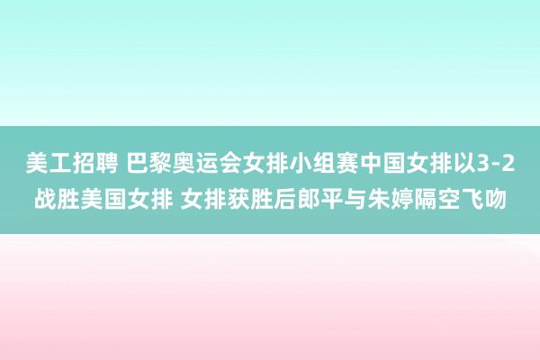 美工招聘 巴黎奥运会女排小组赛中国女排以3-2战胜美国女排 女排获胜后郎平与朱婷隔空飞吻