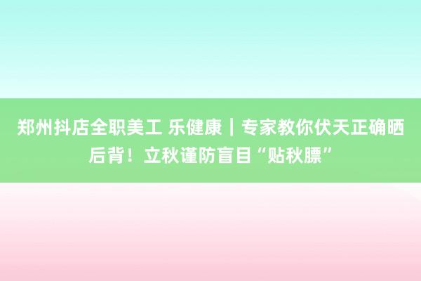 郑州抖店全职美工 乐健康｜专家教你伏天正确晒后背！立秋谨防盲目“贴秋膘”