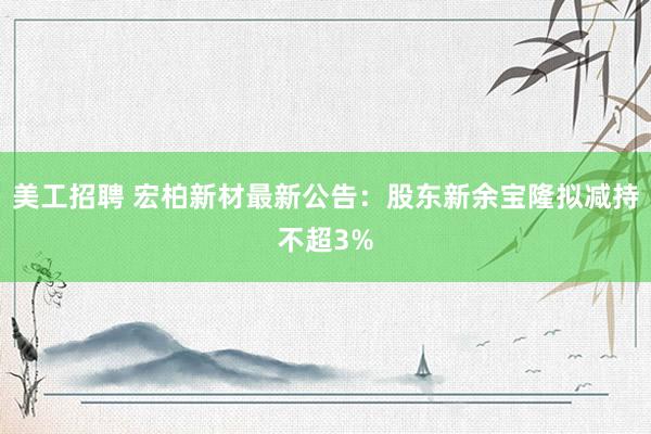 美工招聘 宏柏新材最新公告：股东新余宝隆拟减持不超3%