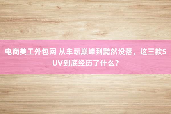 电商美工外包网 从车坛巅峰到黯然没落，这三款SUV到底经历了什么？