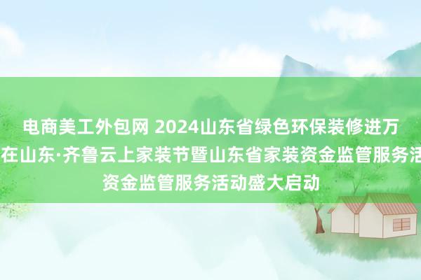 电商美工外包网 2024山东省绿色环保装修进万家 放心装修在山东·齐鲁云上家装节暨山东省家装资金监管服务活动盛大启动