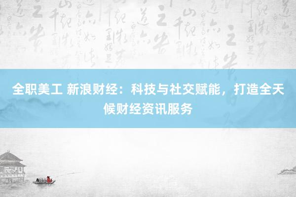 全职美工 新浪财经：科技与社交赋能，打造全天候财经资讯服务